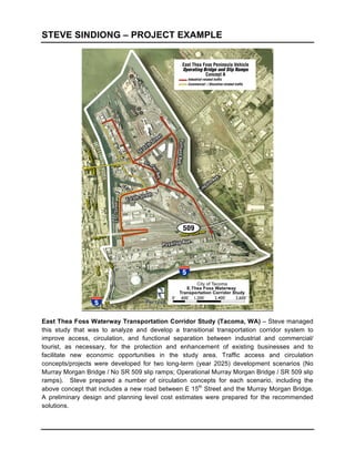 STEVE SINDIONG – PROJECT EXAMPLE




                                                                             	
  

East Thea Foss Waterway Transportation Corridor Study (Tacoma, WA) – Steve managed
this study that was to analyze and develop a transitional transportation corridor system to
improve access, circulation, and functional separation between industrial and commercial/
tourist, as necessary, for the protection and enhancement of existing businesses and to
facilitate new economic opportunities in the study area. Traffic access and circulation
concepts/projects were developed for two long-term (year 2025) development scenarios (No
Murray Morgan Bridge / No SR 509 slip ramps; Operational Murray Morgan Bridge / SR 509 slip
ramps). Steve prepared a number of circulation concepts for each scenario, including the
above concept that includes a new road between E 15th Street and the Murray Morgan Bridge.
A preliminary design and planning level cost estimates were prepared for the recommended
solutions.
 