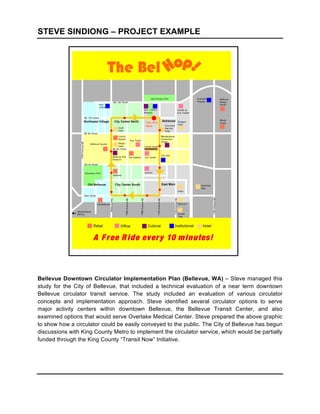 STEVE SINDIONG – PROJECT EXAMPLE
	
  

	
  



	
  

	
  

	
  

	
  


	
  

	
  

	
  

	
  

	
  

	
  




Bellevue Downtown Circulator Implementation Plan (Bellevue, WA) – Steve managed this
study for the City of Bellevue, that included a technical evaluation of a near term downtown
Bellevue circulator transit service. The study included an evaluation of various circulator
concepts and implementation approach. Steve identified several circulator options to serve
major activity centers within downtown Bellevue, the Bellevue Transit Center, and also
examined options that would serve Overlake Medical Center. Steve prepared the above graphic
to show how a circulator could be easily conveyed to the public. The City of Bellevue has begun
discussions with King County Metro to implement the circulator service, which would be partially
funded through the King County “Transit Now” Initiative.

	
  
 