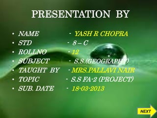 PRESENTATION BY 
• NAME - YASH R CHOPRA 
• STD - 8 – C 
• ROLLNO - 12 
• SUBJECT - S.S.(GEOGRAPHY) 
• TAUGHT BY - MRS.PALLAVI NAIR 
• TOPIC - S.S FA-2 (PROJECT) 
• SUB. DATE - 18-03-2013 
NEXT 
 