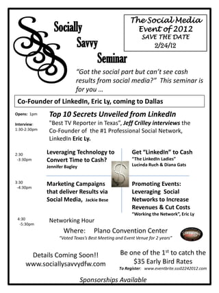 SS
                                                       The Social Media




 S
                 Socially                                Event of 2012
                                                            SAVE THE DATE
                       Savvy                                       2/24/12

                            Seminar
                            “Got the social part but can’t see cash
                            results from social media?” This seminar is
                            for you …
 Co-Founder of LinkedIn, Eric Ly, coming to Dallas
Opens: 1pm     Top 10 Secrets Unveiled from LinkedIn
Interview:     "Best TV Reporter in Texas”, Jeff Crilley interviews the
1:30-2:30pm    Co-Founder of the #1 Professional Social Network,
               LinkedIn Eric Ly.

2:30          Leveraging Technology to                  Get “LinkedIn” to Cash
 -3:30pm      Convert Time to Cash?                     “The LinkedIn Ladies”
              Jennifer Bagley                           Lucinda Ruch & Diana Gats


3:30          Marketing Campaigns                       Promoting Events:
 -4:30pm
              that deliver Results via                  Leveraging Social
              Social Media, Jackie Bese                 Networks to Increase
                                                        Revenues & Cut Costs
                                                        “Working the Network”, Eric Ly
 4:30          Networking Hour
  -5:30pm
                      Where:         Plano Convention Center
                    “Voted Texas’s Best Meeting and Event Venue for 2 years”


      Details Coming Soon!!                       Be one of the 1st to catch the
     www.sociallysavvydfw.com                         $35 Early Bird Rates
                                                 To Register: www.eventbrite.sss02242012.com

                                Sponsorships Available
 