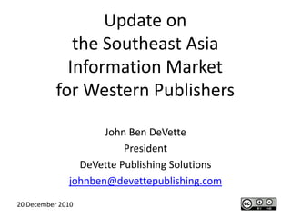 Update onthe Southeast AsiaInformation Marketfor Western Publishers John Ben DeVette President DeVette Publishing Solutions johnben@devettepublishing.com 20 December 2010 