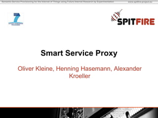 Semantic-Service Provisioning for the Internet of Things using Future Internet Research by Experimentation   www.spitfire-project.eu




                                    Smart Service Proxy
               Oliver Kleine, Henning Hasemann, Alexander
                                  Kroeller
 