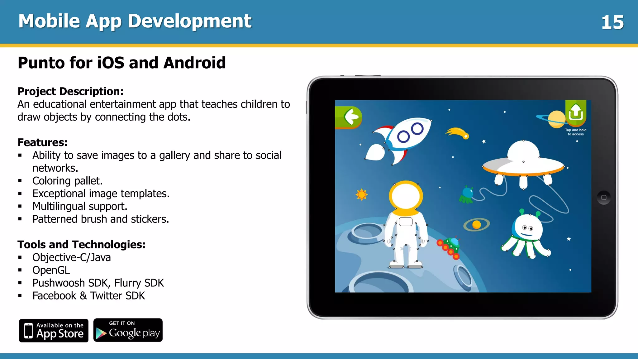 Mobile App Development
Punto for iOS and Android
Project Description:
An educational entertainment app that teaches children to
draw objects by connecting the dots.
Features:
 Ability to save images to a gallery and share to social
networks.
 Coloring pallet.
 Exceptional image templates.
 Multilingual support.
 Patterned brush and stickers.
Tools and Technologies:
 Objective-C/Java
 OpenGL
 Pushwoosh SDK, Flurry SDK
 Facebook & Twitter SDK
15
 