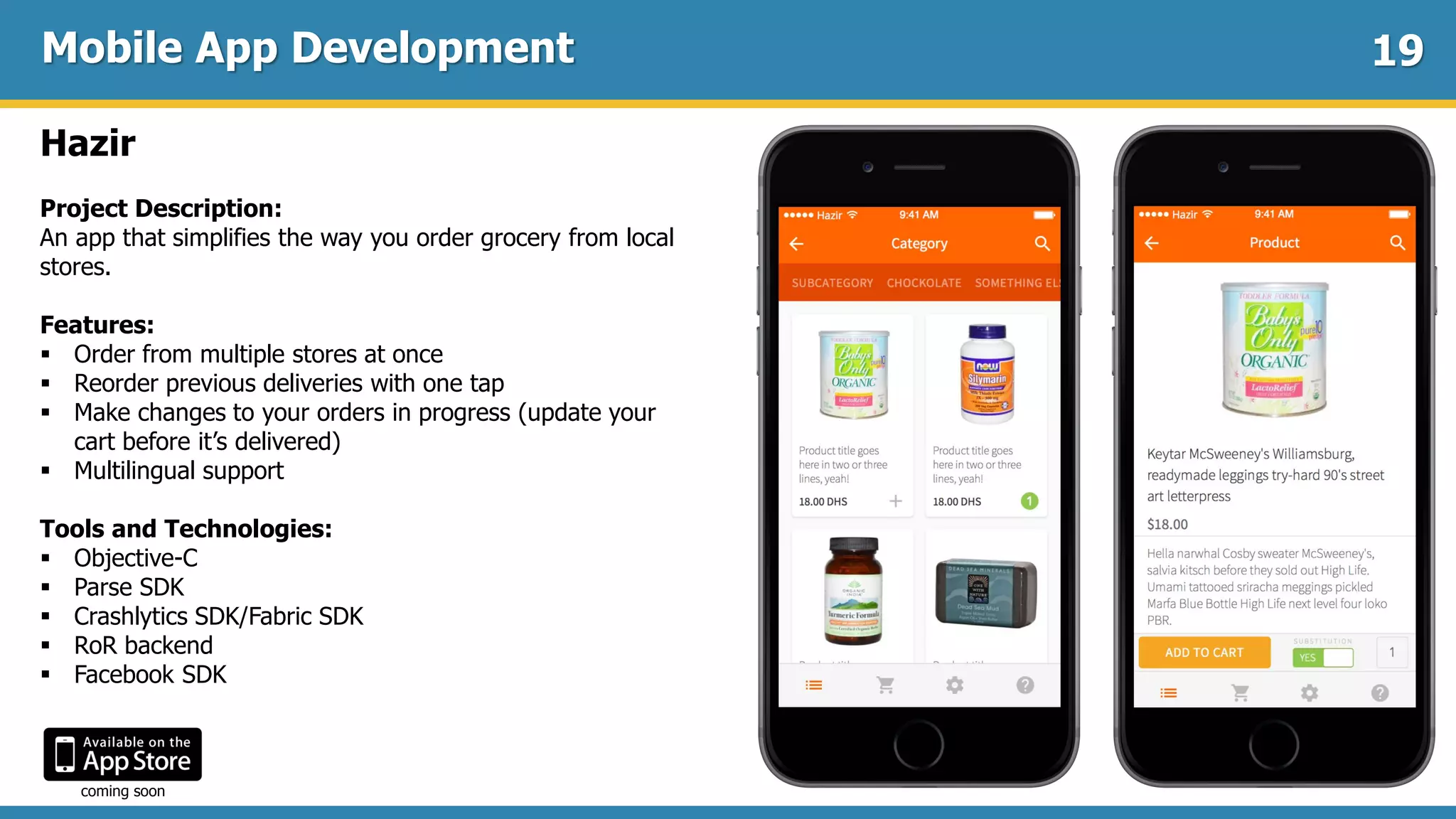 Mobile App Development
Hazir
Project Description:
An app that simplifies the way you order grocery from local
stores.
Features:
 Order from multiple stores at once
 Reorder previous deliveries with one tap
 Make changes to your orders in progress (update your
cart before it’s delivered)
 Multilingual support
Tools and Technologies:
 Objective-C
 Parse SDK
 Crashlytics SDK/Fabric SDK
 RoR backend
 Facebook SDK
19
coming soon
 
