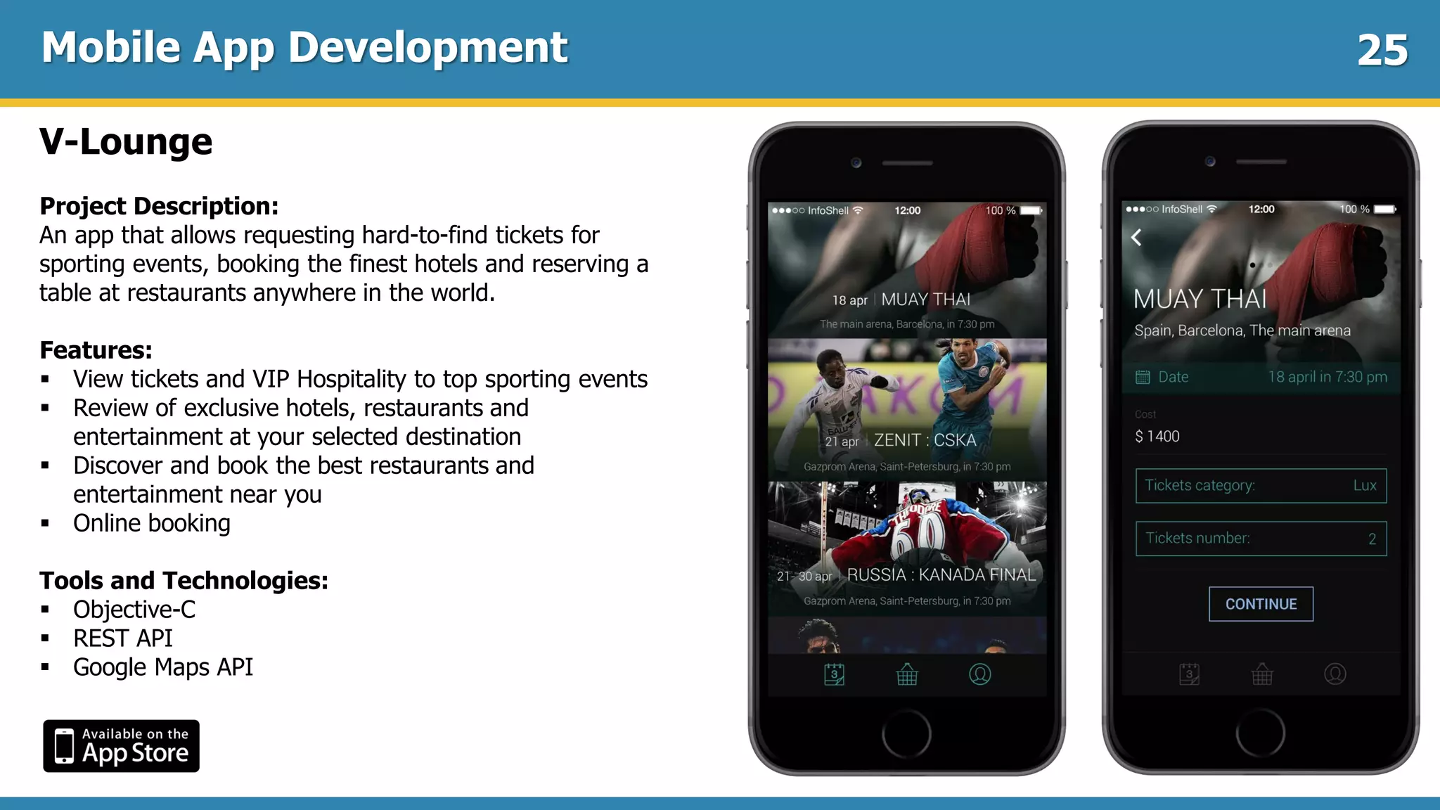Mobile App Development
V-Lounge
Project Description:
An app that allows requesting hard-to-find tickets for
sporting events, booking the finest hotels and reserving a
table at restaurants anywhere in the world.
Features:
 View tickets and VIP Hospitality to top sporting events
 Review of exclusive hotels, restaurants and
entertainment at your selected destination
 Discover and book the best restaurants and
entertainment near you
 Online booking
Tools and Technologies:
 Objective-C
 REST API
 Google Maps API
25
 