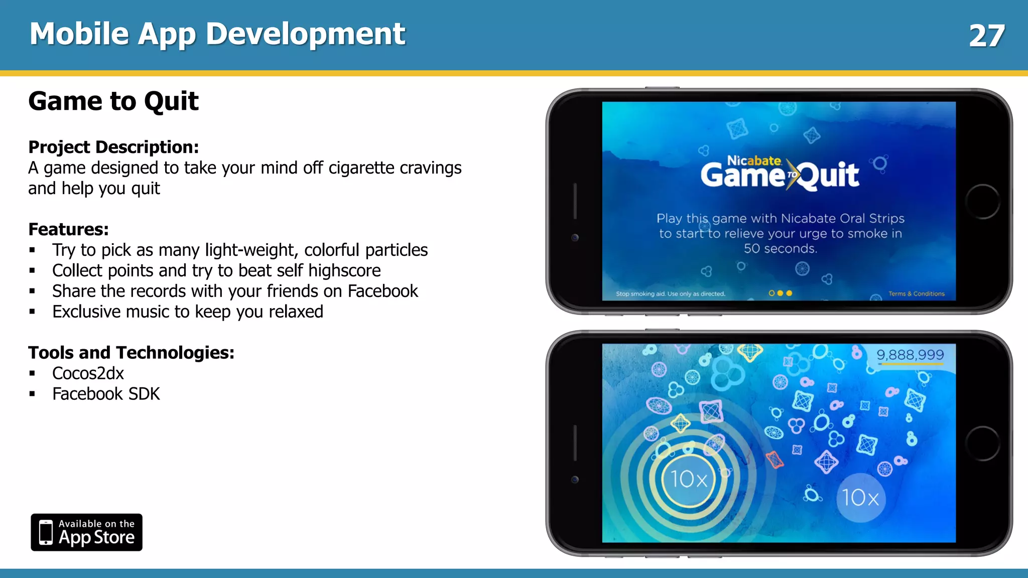 Mobile App Development
Game to Quit
Project Description:
A game designed to take your mind off cigarette cravings
and help you quit
Features:
 Try to pick as many light-weight, colorful particles
 Collect points and try to beat self highscore
 Share the records with your friends on Facebook
 Exclusive music to keep you relaxed
Tools and Technologies:
 Cocos2dx
 Facebook SDK
27
 