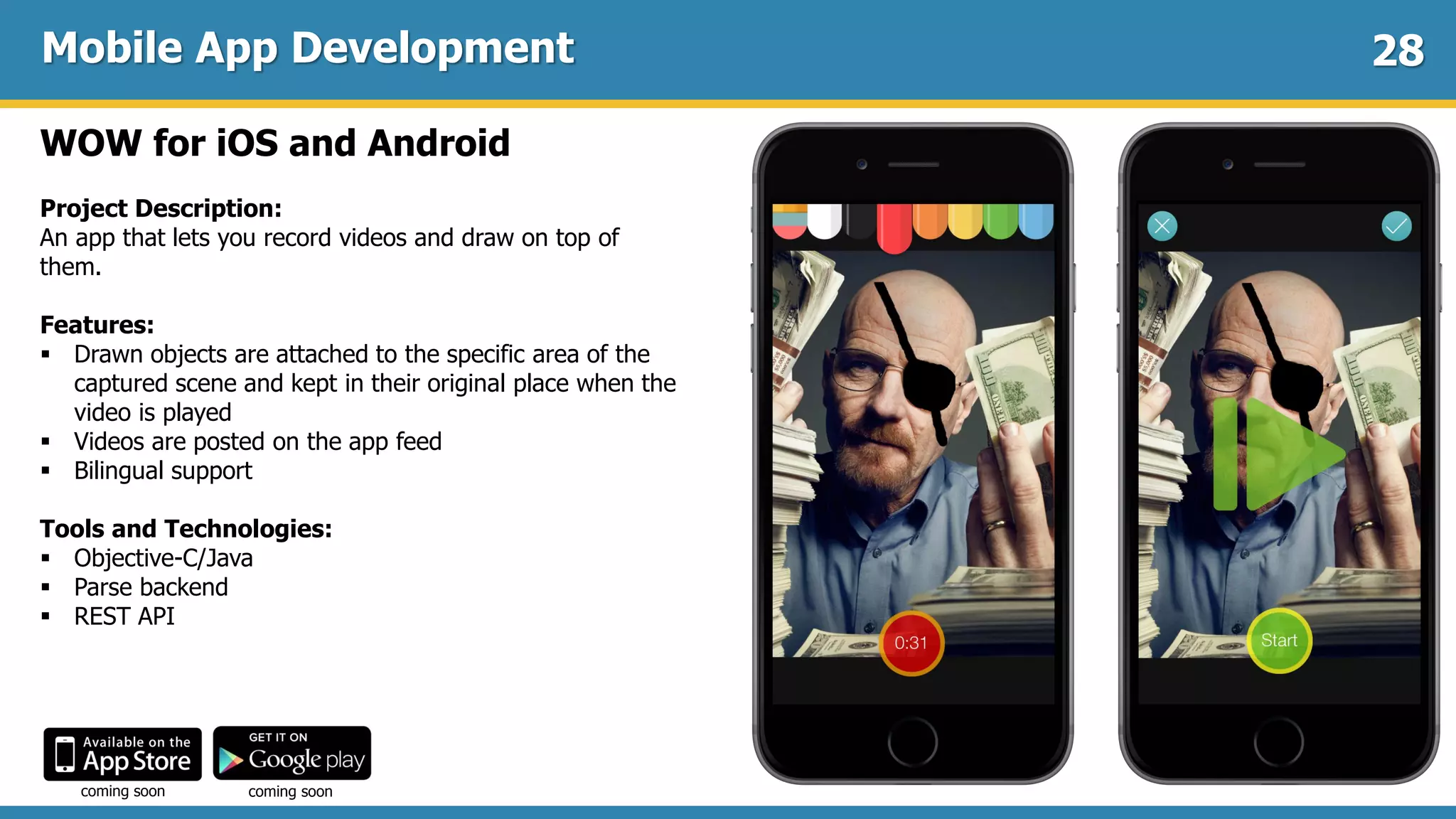 Mobile App Development
WOW for iOS and Android
Project Description:
An app that lets you record videos and draw on top of
them.
Features:
 Drawn objects are attached to the specific area of the
captured scene and kept in their original place when the
video is played
 Videos are posted on the app feed
 Bilingual support
Tools and Technologies:
 Objective-C/Java
 Parse backend
 REST API
28
coming soon coming soon
 