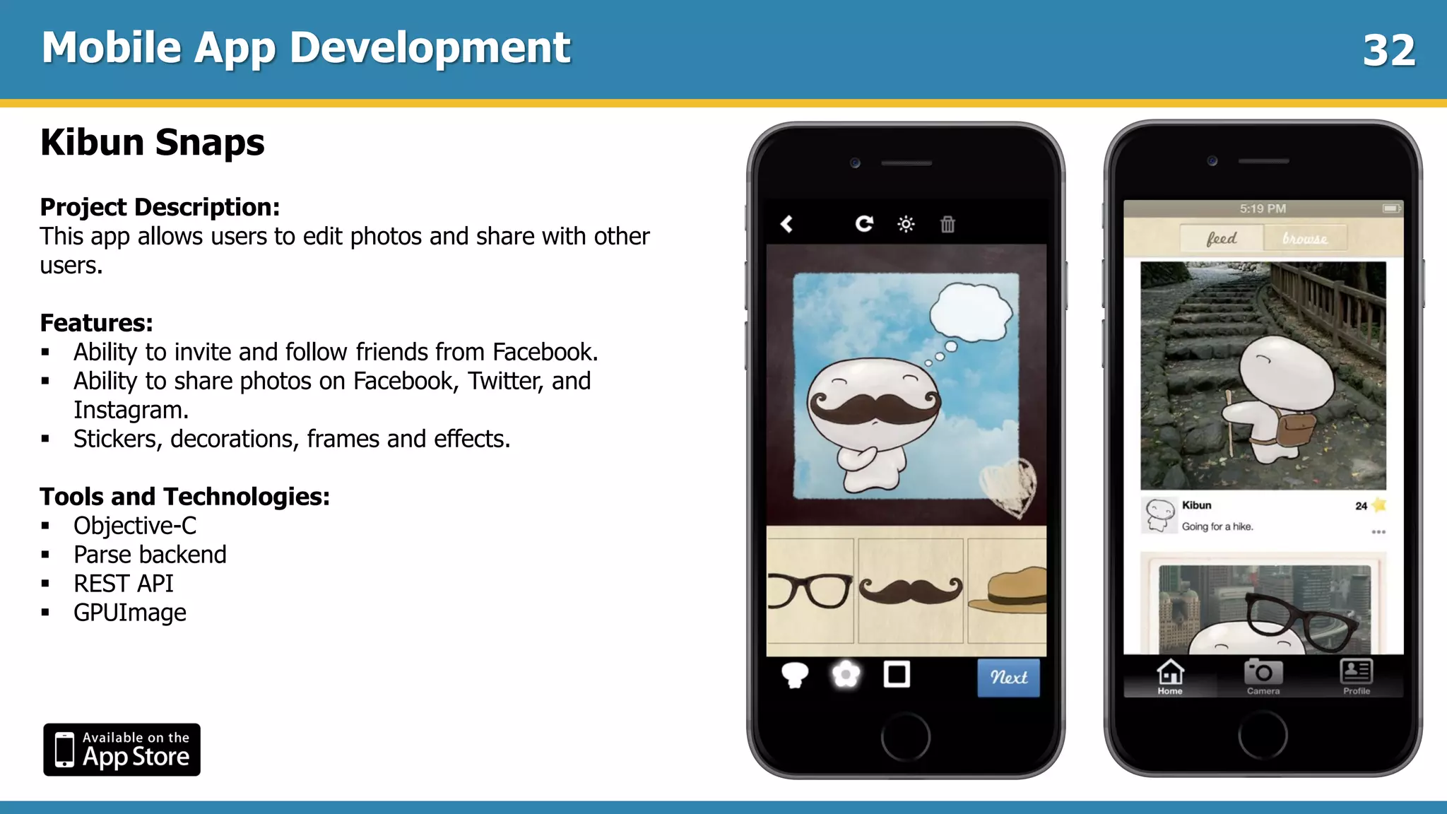 Mobile App Development
Kibun Snaps
Project Description:
This app allows users to edit photos and share with other
users.
Features:
 Ability to invite and follow friends from Facebook.
 Ability to share photos on Facebook, Twitter, and
Instagram.
 Stickers, decorations, frames and effects.
Tools and Technologies:
 Objective-C
 Parse backend
 REST API
 GPUImage
32
 