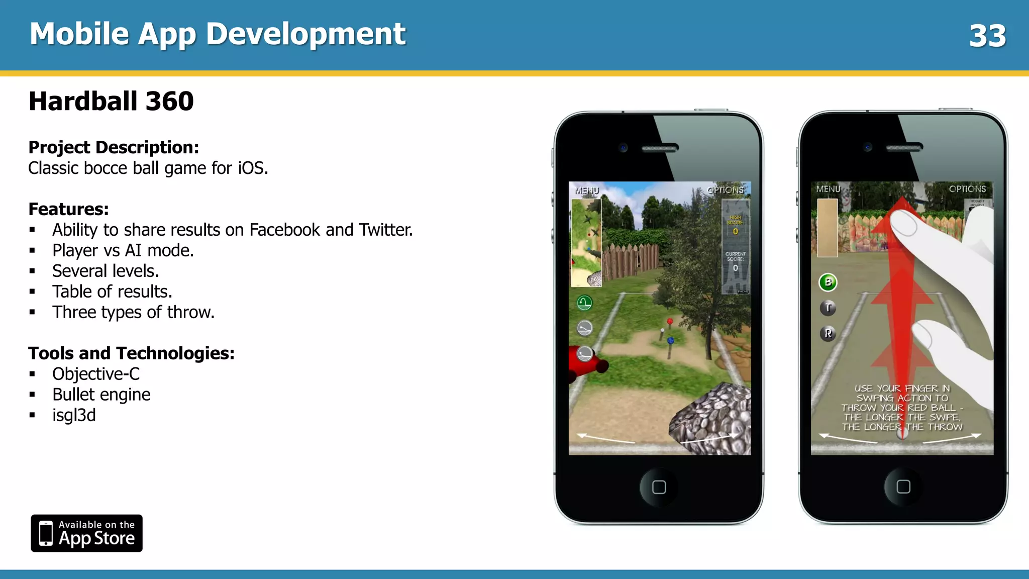 Mobile App Development
Hardball 360
Project Description:
Classic bocce ball game for iOS.
Features:
 Ability to share results on Facebook and Twitter.
 Player vs AI mode.
 Several levels.
 Table of results.
 Three types of throw.
Tools and Technologies:
 Objective-C
 Bullet engine
 isgl3d
33
 