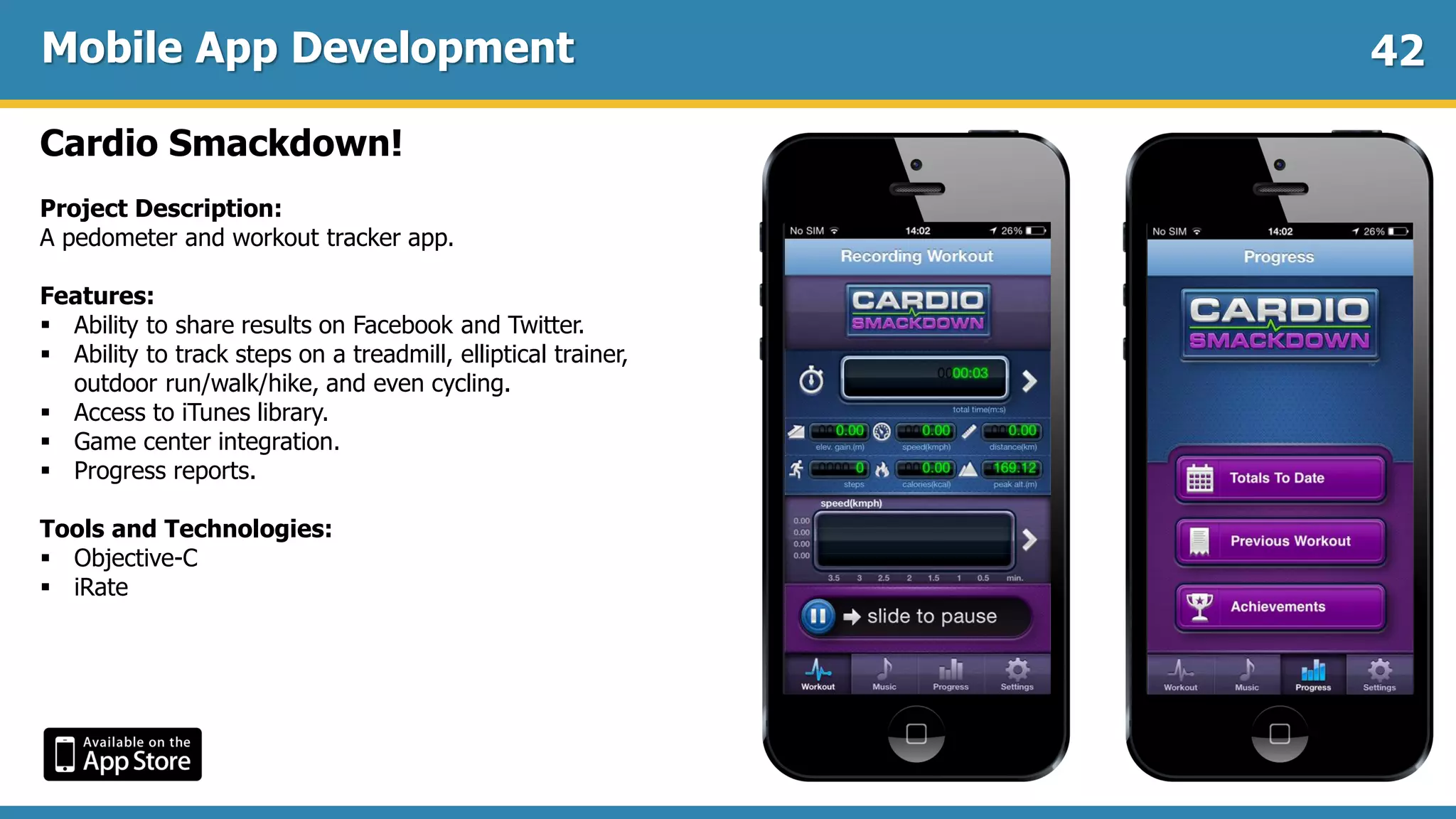 Mobile App Development
Cardio Smackdown!
Project Description:
A pedometer and workout tracker app.
Features:
 Ability to share results on Facebook and Twitter.
 Ability to track steps on a treadmill, elliptical trainer,
outdoor run/walk/hike, and even cycling.
 Access to iTunes library.
 Game center integration.
 Progress reports.
Tools and Technologies:
 Objective-C
 iRate
42
 