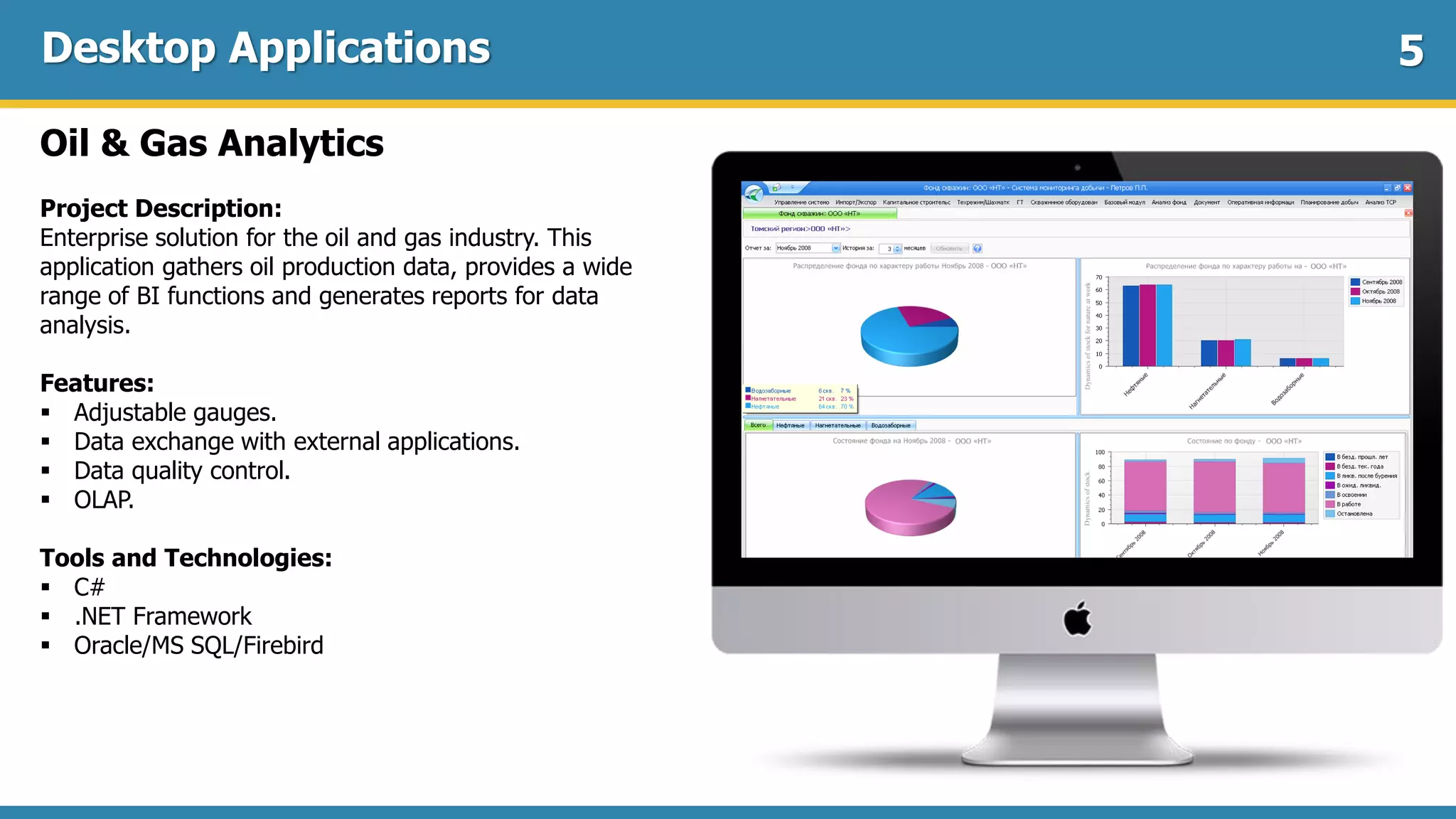Desktop Applications
Oil & Gas Analytics
Project Description:
Enterprise solution for the oil and gas industry. This
application gathers oil production data, provides a wide
range of BI functions and generates reports for data
analysis.
Features:
 Adjustable gauges.
 Data exchange with external applications.
 Data quality control.
 OLAP.
Tools and Technologies:
 C#
 .NET Framework
 Oracle/MS SQL/Firebird
5
 