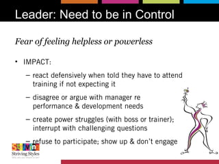 Leader: Need to be in Control
Fear of feeling helpless or powerless
• IMPACT:
– react defensively when told they have to attend
training if not expecting it
– disagree or argue with manager re
performance & development needs
– create power struggles (with boss or trainer);
interrupt with challenging questions
– refuse to participate; show up & don’t engage
 