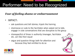 Performer: Need to be Recognized
Fear of feeling shame or embarrassment
• IMPACT:
– ask questions and tell stories; hijack the training
– dismissive or rude to the facilitator when asked not to talk;
engage in side conversations that are disruptive to the group
– disrespectful of those in authority (manager, facilitator, trainer,
etc. act like their equal
– argue and question things both for attention and
because they feel entitled to do so
 