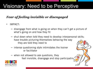 Visionary: Need to be Perceptive
Fear of feeling invisible or disengaged
• IMPACT:
– disengage from what is going on when they can’t get a picture of
what’s going on and how they fit
– shut down when told they need to develop interpersonal skills;
have trouble picturing themselves behaving the way
they are told they need to
– intense questioning style intimidates the trainer
or facilitator
– when not allowed to ask questions, they
feel invisible, disengage and stop participating
 
