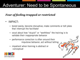 Adventurer: Need to be Spontaneous
Fear of feeling trapped or restricted
• IMPACT:
– bored easily; become disruptive; make comments or tell jokes
that interrupt the facilitator
– vocal about how “stupid” or “worthless” the training is to
validate their inappropriate behavior
– performance correction is often around their
impulsive behavior; act without telling others
– impatient when training is abstract or
conceptual
 