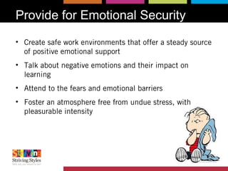 Provide for Emotional Security
• Create safe work environments that offer a steady source
of positive emotional support
• Talk about negative emotions and their impact on
learning
• Attend to the fears and emotional barriers
• Foster an atmosphere free from undue stress, with
pleasurable intensity
 