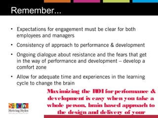 Remember...
• Expectations for engagement must be clear for both
employees and managers
• Consistency of approach to performance & development
• Ongoing dialogue about resistance and the fears that get
in the way of performance and development – develop a
comfort zone
• Allow for adequate time and experiences in the learning
cycle to change the brain
Maximizing the ROIforperformance &
development is easy when you take a
whole person, brain based approach to
the design and delivery of your
 