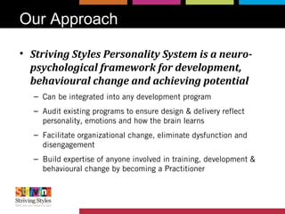 Our Approach
• Striving Styles Personality System is a neuro-
psychological framework for development,
behavioural change and achieving potential
– Can be integrated into any development program
– Audit existing programs to ensure design & delivery reflect
personality, emotions and how the brain learns
– Facilitate organizational change, eliminate dysfunction and
disengagement
– Build expertise of anyone involved in training, development &
behavioural change by becoming a Practitioner
 