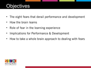 Objectives
• The eight fears that derail performance and development
• How the brain learns
• Role of fear in the learning experience
• Implications for Performance & Development
• How to take a whole brain approach to dealing with fears
 