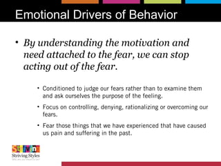 Emotional Drivers of Behavior
• By understanding the motivation and
need attached to the fear, we can stop
acting out of the fear.
• Conditioned to judge our fears rather than to examine them
and ask ourselves the purpose of the feeling.
• Focus on controlling, denying, rationalizing or overcoming our
fears.
• Fear those things that we have experienced that have caused
us pain and suffering in the past.
 