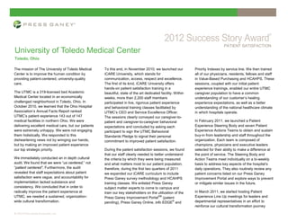 PATIENT SATISFACTION
University of Toledo Medical Center
Toledo, Ohio

The mission of The University of Toledo Medical       To this end, in November 2010, we launched our           Priority Indexes by service line. We then trained
Center is to improve the human condition by           iCARE University, which stands for                       all of our physicians, residents, fellows and staff
providing patient-centered, university-quality        communication, access, respect and excellence.           in Value-Based Purchasing and HCAHPS. These
care.                                                 The first of its kind, iCARE University offers           sessions, coupled with our initial patient
                                                      hands-on patient satisfaction training in a              experience trainings, enabled our entire UTMC
The UTMC is a 319-licensed bed Academic               beautiful, state of the art dedicated facility. Within   caregiver population to have a common
Medical Center located in an economically             weeks, more than 2,200 staff members                     understanding of our customer’s healing
challenged neighborhood in Toledo, Ohio. In           participated in live, rigorous patient experience        experience expectations, as well as a better
October 2010, we learned that the Ohio Hospital       and behavioral training classes facilitated by           understanding of the national healthcare climate
Association’s Annual Facts Report ranked              UTMC’s CEO and Service Excellence Officer.               in which hospitals operate.
UTMC’s patient experience 143 out of 147              The sessions clearly conveyed our caregiver-to-
medical facilities in northern Ohio. We were          patient and caregiver-to-caregiver behavioral            In February 2011, we launched a Patient
delivering excellent medical care, but our patients   expectations and concluded by asking each                Experience Steering Body and seven Patient
were extremely unhappy. We were not engaging          participant to sign the UTMC Behavioral                  Experience Actions Teams to obtain and sustain
them holistically. We responded to this               Standards Pledge to signal their personal                buy-in from leadership and staff throughout the
disheartening news not by wringing our hands,         commitment to improved patient satisfaction.             organization. Each team is composed of
but by making an improved patient experience                                                                   champions, physicians and executive leaders
our top strategic priority.                           During the patient satisfaction sessions, we found       selected for their ability to make a difference at
                                                      that our staff clearly needed to better understand       the point of service. The Steering Body and
We immediately conducted an in depth cultural         the criteria by which they were being measured           Action Teams meet individually on a bi-weekly
audit. We found that we were “us centered,” not       and what matters most to our patient population;         basis to address key aspects of the hospital’s
“patient centered”. Furthermore, the audit            therefore, during the first two quarters of 2011         daily operations. They also routinely review any
revealed that staff expectations about patient        we expanded our iCARE curriculum to include              patient concerns listed on our Press Ganey
satisfaction were vague, and accountability for       Press Ganey survey methodology and HCAHPS                Improvement Portal and explore ways to prevent
implementation lacked substance and                   training classes. We enlisted Press Ganey                or mitigate similar issues in the future.
consistency. We concluded that in order to            subject matter experts to come to campus and
radically improve the patient experience at           train our key stakeholders on the utilization of the     In March 2011, we started hosting Patient
UTMC, we needed a sustained, organization-            Press Ganey Improvement PortalSM (patent                 Experience Line Up meetings for leaders and
wide cultural transformation.                         pending), Press Ganey Online, info EDGE and
                                                                                                   ®           departmental representatives in an effort to
                                                                                                               reinforce our cultural transformation journey
© 2012 Press Ganey Associates, Inc.
 