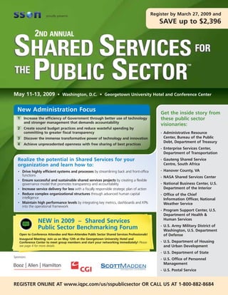 Register by March 27, 2009 and
                         proudly presents

                                                                                                      SAVE up to $2,396
                 2ND ANNUAL

SHARED SERVICES                                                                                                              FOR

 PUBLIC SECTOR                                                                                                          TM

THE

May 11-13, 2009 • Washington, D.C. • Georgetown University Hotel and Conference Center

  New Administration Focus                                                                             Get the inside story from
                                                                                                       these public sector
  1      Increase the efficiency of Government through better use of technology
         and stronger management that demands accountability
                                                                                                       visionaries:
  2      Create sound budget practices and reduce wasteful spending by
         committing to greater fiscal transparency                                                         Administrative Resource
                                                                                                       •

                                                                                                           Center, Bureau of the Public
  3      Discover the immense transformative power of technology and innovation
                                                                                                           Debt, Department of Treasury
  4      Achieve unprecedented openness with free sharing of best practices
                                                                                                           Enterprise Services Center,
                                                                                                       •

                                                                                                           Department of Transportation
  Realize the potential in Shared Services for your                                                        Gauteng Shared Service
                                                                                                       •

                                                                                                           Centre, South Africa
  organization and learn how to:
                                                                                                           Hanover County, VA
                                                                                                       •
        Drive highly efficient systems and processes by streamlining back and front-office
   •
        functions                                                                                          NASA Shared Services Center
                                                                                                       •
        Ensure successful and sustainable shared services projects by creating a flexible
   •
                                                                                                           National Business Center, U.S.
        governance model that promotes transparency and accountability                                 •

                                                                                                           Department of the Interior
        Increase service delivery for less with a fiscally responsible strategic plan of action
   •

        Reduce complex organizational structures through advanced human capital
   •                                                                                                       Office of the Chief
                                                                                                       •
        intelligence                                                                                       Information Officer, National
        Maintain high performance levels by integrating key metrics, dashboards and KPIs
   •
                                                                                                           Weather Service
        into the operational framework
                                                                                                           Program Support Center, U.S.
                                                                                                       •

                                                                                                           Department of Health &
                                                                                                           Human Services
                   NEW in 2009 – Shared Services
                                                                                                           U.S. Army Military District of
                   Public Sector Benchmarking Forum                                                    •

                                                                                                           Washington, U.S. Department
       Open to Conference Attendee and Non-Attendee Public Sector Shared Services Professionals!           of Defense
       Inaugural Meeting: Join us on May 12th at the Georgetown University Hotel and
                                                                                                           U.S. Department of Housing
                                                                                                       •
       Conference Center to meet group members and start your networking immediately! Please
                                                                                                           and Urban Development
       see page 4 for more details.

                                                                                                           U.S. Department of State
                                                                                                       •

Sponsors:
                                                                                                           U.S. Office of Personnel
                                                                                                       •

                                                                                                           Management
                                                                                                           U.S. Postal Service
                                                                                                       •




REGISTER ONLINE AT www.iqpc.com/us/sspublicsector OR CALL US AT 1-800-882-8684
 