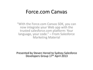 Force.com Canvas
“With the Force.com Canvas SDK, you can
now integrate your Web app with the
trusted salesforce.com platform: Your
language, your code.” – From Salesforce
Marketing Material
Presented by Steven Herod to Sydney Salesforce
Developers Group 17th April 2013
 
