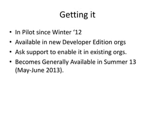 Getting it
• In Pilot since Winter ‘12
• Available in new Developer Edition orgs
• Ask support to enable it in existing or...