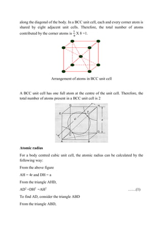 along the diagonal of the body. In a BCC unit cell, each and every corner atom is
shared by eight adjacent unit cells. Therefore, the total number of atoms
contributed by the corner atoms is
1
8
X 8 =1.
Arrangement of atoms in BCC unit cell
A BCC unit cell has one full atom at the centre of the unit cell. Therefore, the
total number of atoms present in a BCC unit cell is 2
Atomic radius
For a body centred cubic unit cell, the atomic radius can be calculated by the
following way:
From the above figure
AH = 4r and DH = a
From the triangle AHD,
AD2
+DH2
=AH2
……(1)
To find AD, consider the triangle ABD
From the triangle ABD,
 
