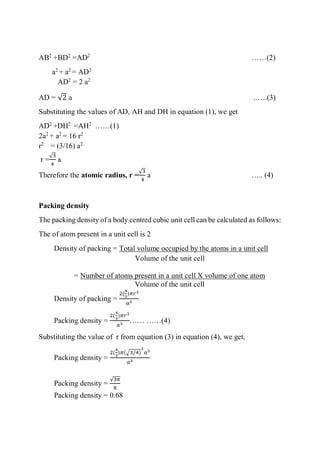 AB2
+BD2
=AD2
……(2)
a2
+ a2
= AD2
AD2
= 2 a2
AD = √2 a ..….(3)
Substituting the values of AD, AH and DH in equation (1), we get
AD2
+DH2
=AH2
……(1)
2a2
+ a2
= 16 r2
r2
= (3/16) a2
r =
√3
4
a
Therefore the atomic radius, r =
√3
4
a ….. (4)
Packing density
The packing density of a body centred cubic unit cell can be calculated as follows:
The of atom present in a unit cell is 2
Density of packing = Total volume occupied by the atoms in a unit cell
Volume of the unit cell
= Number of atoms present in a unit cell X volume of one atom
Volume of the unit cell
Density of packing =
2(
4
3
)𝜋𝑟3
𝑎3
Packing density =
2(
4
3
)𝜋𝑟3
𝑎3
…… ……(4)
Substituting the value of r from equation (3) in equation (4), we get,
Packing density =
2(
4
3
)𝜋(√3/4)
3
𝑎3
𝑎3
Packing density =
√3𝜋
8
Packing density = 0.68
 