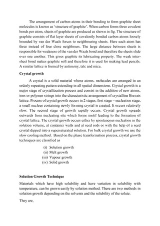 The arrangement of carbon atoms in their bonding to form graphite sheet
molecules is known as ‘structure of graphite’. When carbon forms three covalent
bonds per atom, sheets of graphite are produced as shown in fig. The structure of
graphite consists of flat layer sheets of covalently bonded carbon atoms loosely
bounded by van der Waals forces to neighbouring sheets. Here each atom has
three instead of four close neighbours. The large distance between sheets is
responsible for weakness of the van der Waals bond and therefore the sheets slide
over one another. This gives graphite its lubricating property. The weak inter-
sheet bond makes graphite soft and therefore it is used for making lead pencils.
A similar lattice is formed by antimony, talc and mica.
Crystal growth
A crystal is a solid material whose atoms, molecules are arranged in an
orderly repeating pattern extending in all spatial dimensions. Crystal growth is a
major stage of crystallization process and consist in the addition of new atoms,
ions or polymer strings into the characteristic arrangement of crystalline Bravais
lattice. Process of crystal growth occurs in 2 stages, first stage – nucleation stage,
a small nucleus containing newly forming crystal is created. It occurs relatively
slow. The second stage of growth rapidly occurs. Crystal growth spreads
outwards from nucleating site which forms motif leading to the formation of
crystal lattice. The crystal growth occurs either by spontaneous nucleation in the
solution volume, at container walls and at seed rods or with the help of a seed
crystal dipped into a supersaturated solution. For bulk crystal growth we use the
slow cooling method. Based on the phase transformation process, crystal growth
techniques are classified as
(i) Solution growth
(ii) Melt growth
(iii) Vapour growth
(iv) Solid growth
Solution Growth Technique
Materials which have high solubility and have variation in solubility with
temperature, can be grown easily by solution method. There are two methods in
solution growth depending on the solvents and the solubility of the solute.
They are,
 