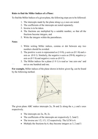 Rules to find the Miller Indices of a Plane:
To find the Miller Indices of a given plane, the following steps are to be followed:
1. The intercepts made by the plane along x,y,z axes are noted.
2. The coefficients of the intercepts are noted separately.
3. Inverse is to be taken.
4. The fractions are multiplied by a suitable number, so that all the
fractions become integers, and
5. Write the integers within the parentheses.
Notes
1. While writing Miller indices, comma or dot between any two
numbers should be avoided.
2. The positive x-axis is represented as (1 0 0), y-axis as (0 1 0) and z-
axis as (0 0 1). Similarly, the negative x-axis as (10 0), negative y-
axis as (0 1 0) and negative z-axis as (0 0 1).
3. The Miller indices for a plane (1 0 1) is read as ‘one zero one’ and
not as one hundred and one.
For example, Miller indices of the plane shown in below given fig. can be found
by the following method.
The given plane ABC makes intercepts 2a, 3b and 2c along the x, y and z axes
respectively.
 The intercepts are 2a, 3b, 2c.
 The coefficients of the intercepts are respectively 2, 3and 2.
 The inverse are 1/2, 1/3, 1/2 respectively. The LCM is 6.
 Multiply the fractions by 6, they become integers as 3, 2 and 3.
 