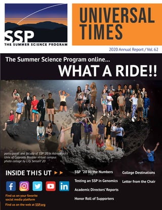 Universal
Times
2020 Annual Report / Vol.62
The Summer Science Program online...
WHAT A RIDE!!
participants and faculty of SSP ’20 in Astrophysics
Univ. of Colorado Boulder virtual campus
photo collage by Lily Sensen ‘20
College Destinations
Letter from the Chair
Find us on your favorite
social media platform
Find us on the web at SSP.org
INSIDE THIS UT SSP ’20 by the Numbers
Testing an SSP in Genomics
Academic Directors’ Reports
Honor Roll of Supporters
 