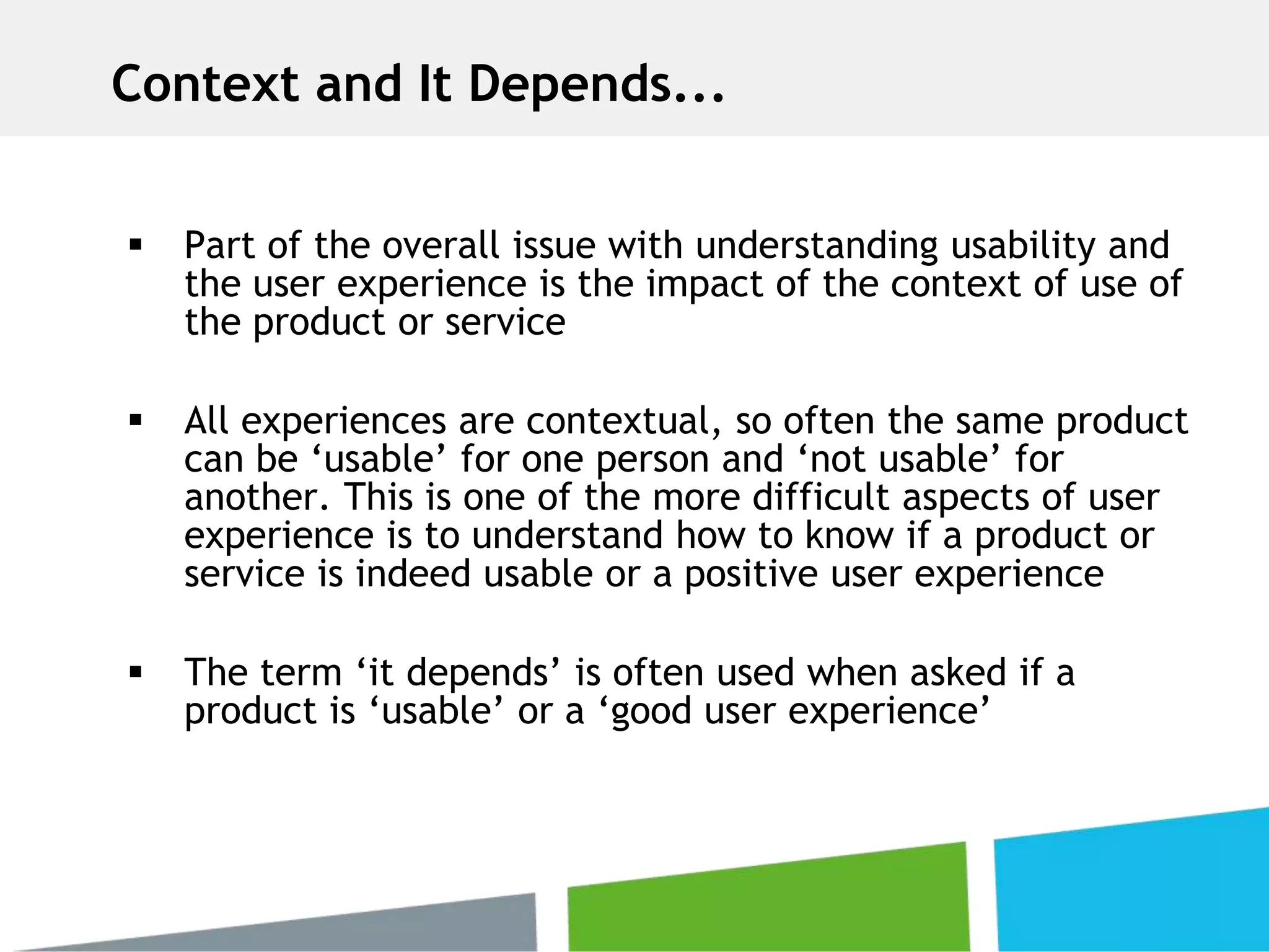  Part of the overall issue with understanding usability and
the user experience is the impact of the context of use of
the product or service
 All experiences are contextual, so often the same product
can be ‘usable’ for one person and ‘not usable’ for
another. This is one of the more difficult aspects of user
experience is to understand how to know if a product or
service is indeed usable or a positive user experience
 The term ‘it depends’ is often used when asked if a
product is ‘usable’ or a ‘good user experience’
Context and It Depends...
 