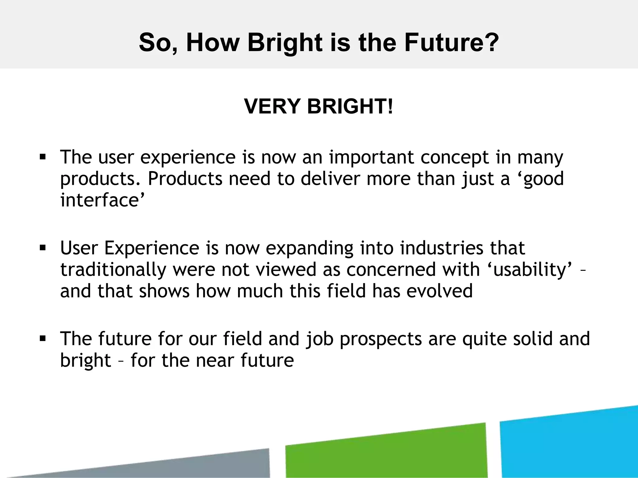VERY BRIGHT!
 The user experience is now an important concept in many
products. Products need to deliver more than just a ‘good
interface’
 User Experience is now expanding into industries that
traditionally were not viewed as concerned with ‘usability’ –
and that shows how much this field has evolved
 The future for our field and job prospects are quite solid and
bright – for the near future
So, How Bright is the Future?
 