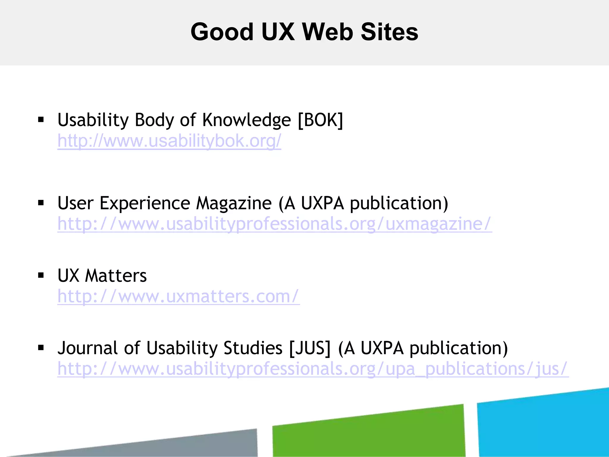  Usability Body of Knowledge [BOK]
http://www.usabilitybok.org/
 User Experience Magazine (A UXPA publication)
http://www.usabilityprofessionals.org/uxmagazine/
 UX Matters
http://www.uxmatters.com/
 Journal of Usability Studies [JUS] (A UXPA publication)
http://www.usabilityprofessionals.org/upa_publications/jus/
Good UX Web Sites
 