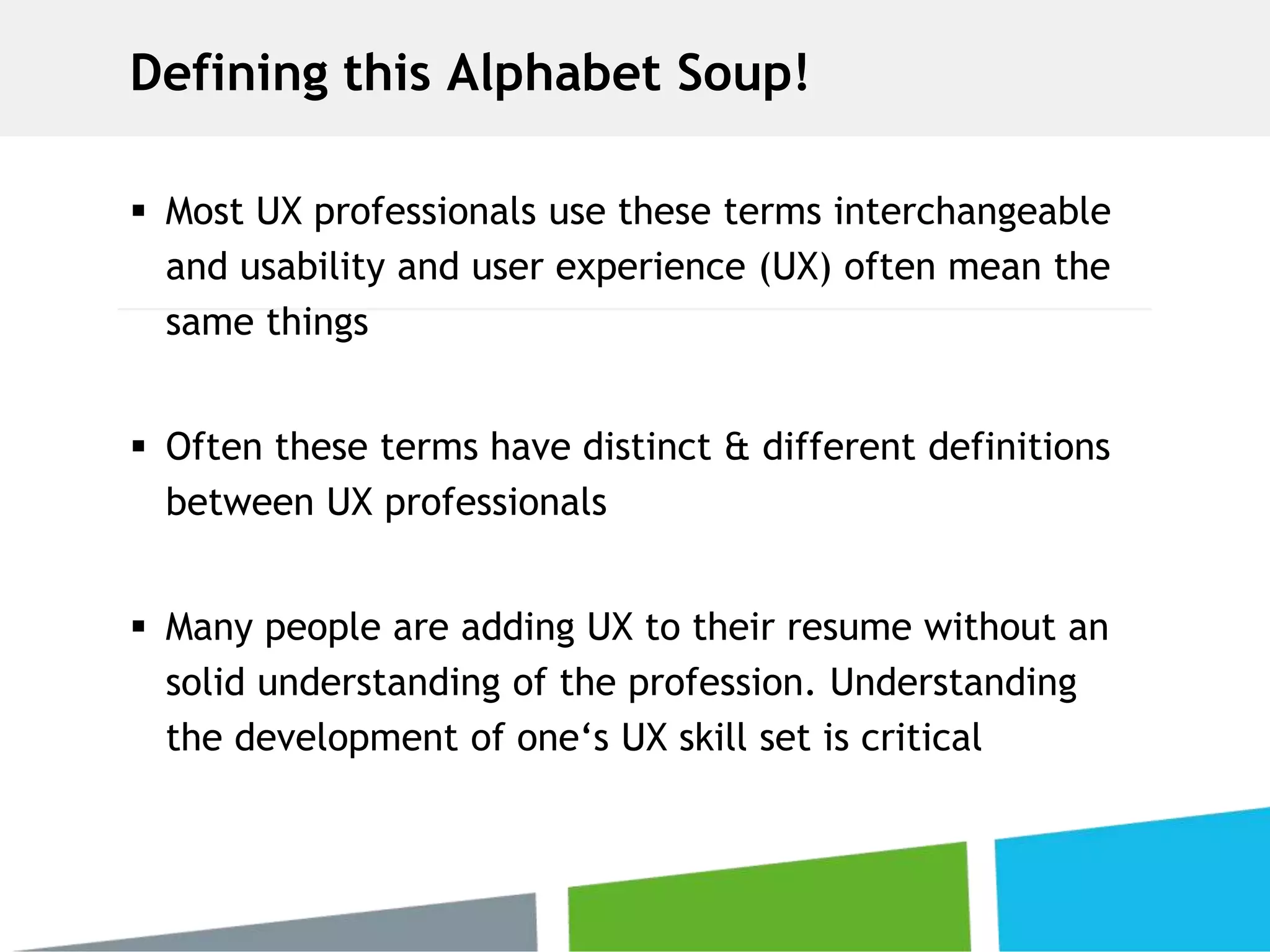Defining this Alphabet Soup!
 Most UX professionals use these terms interchangeable
and usability and user experience (UX) often mean the
same things
 Often these terms have distinct & different definitions
between UX professionals
 Many people are adding UX to their resume without an
solid understanding of the profession. Understanding
the development of one‘s UX skill set is critical
 