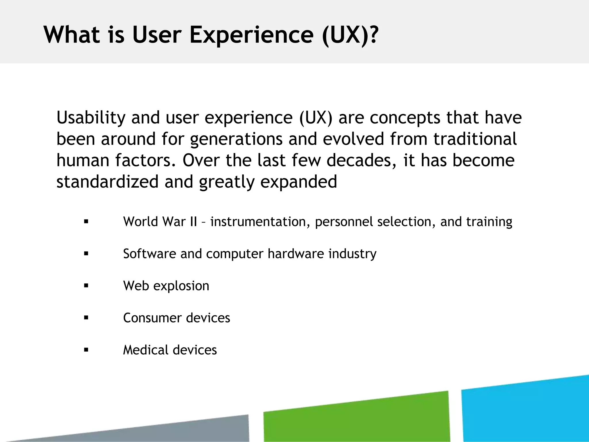 Usability and user experience (UX) are concepts that have
been around for generations and evolved from traditional
human factors. Over the last few decades, it has become
standardized and greatly expanded
 World War II – instrumentation, personnel selection, and training
 Software and computer hardware industry
 Web explosion
 Consumer devices
 Medical devices
What is User Experience (UX)?
 