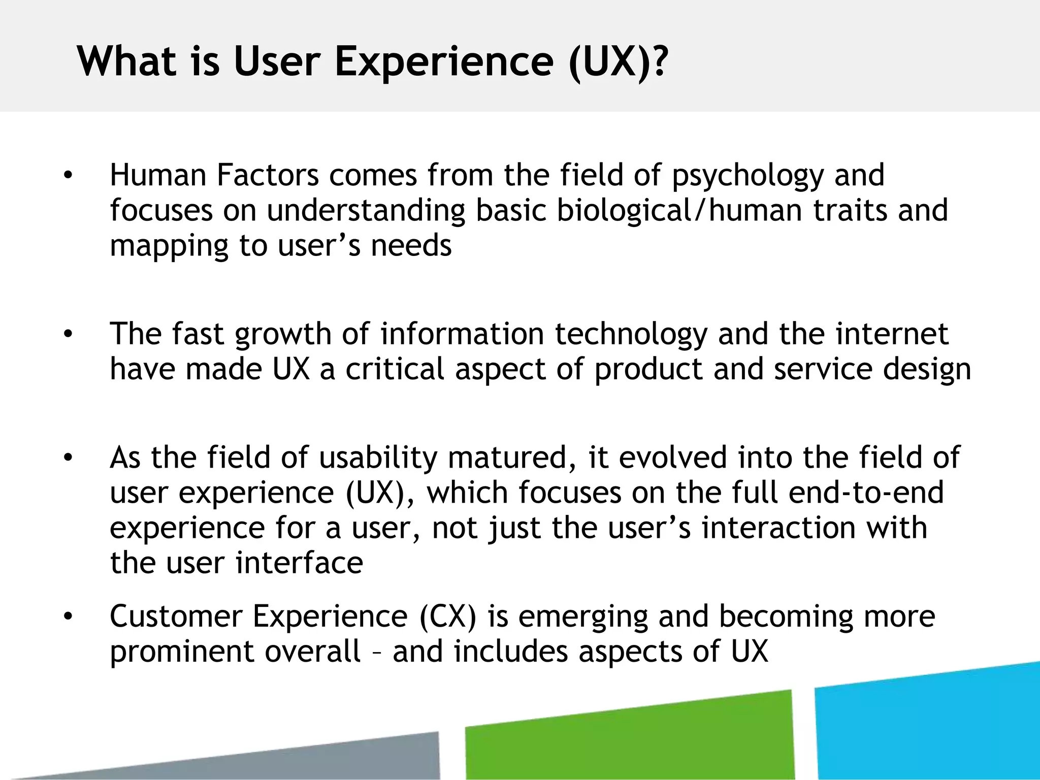 • Human Factors comes from the field of psychology and
focuses on understanding basic biological/human traits and
mapping to user’s needs
• The fast growth of information technology and the internet
have made UX a critical aspect of product and service design
• As the field of usability matured, it evolved into the field of
user experience (UX), which focuses on the full end-to-end
experience for a user, not just the user’s interaction with
the user interface
• Customer Experience (CX) is emerging and becoming more
prominent overall – and includes aspects of UX
What is User Experience (UX)?
 