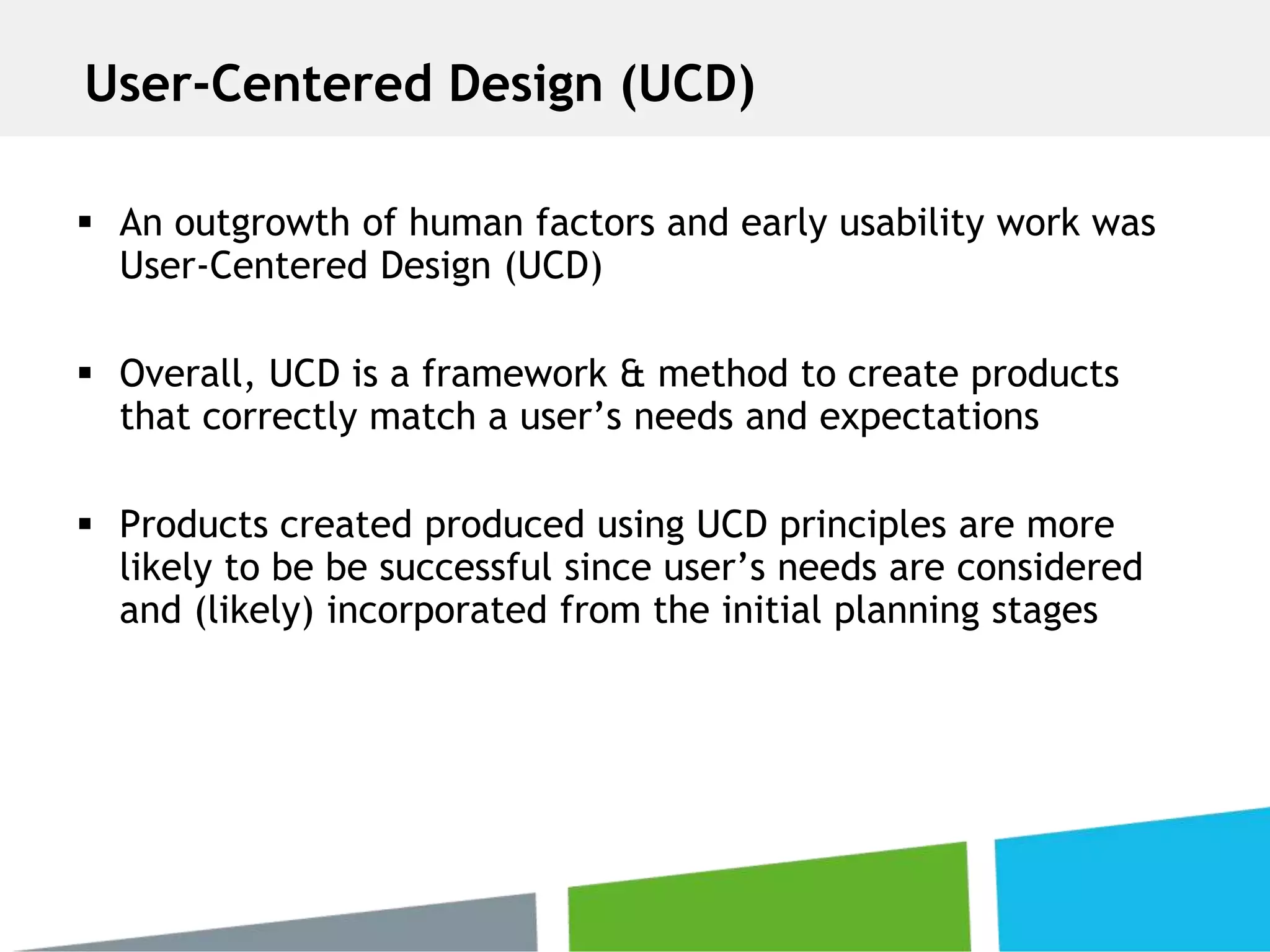  An outgrowth of human factors and early usability work was
User-Centered Design (UCD)
 Overall, UCD is a framework & method to create products
that correctly match a user’s needs and expectations
 Products created produced using UCD principles are more
likely to be be successful since user’s needs are considered
and (likely) incorporated from the initial planning stages
User-Centered Design (UCD)
 