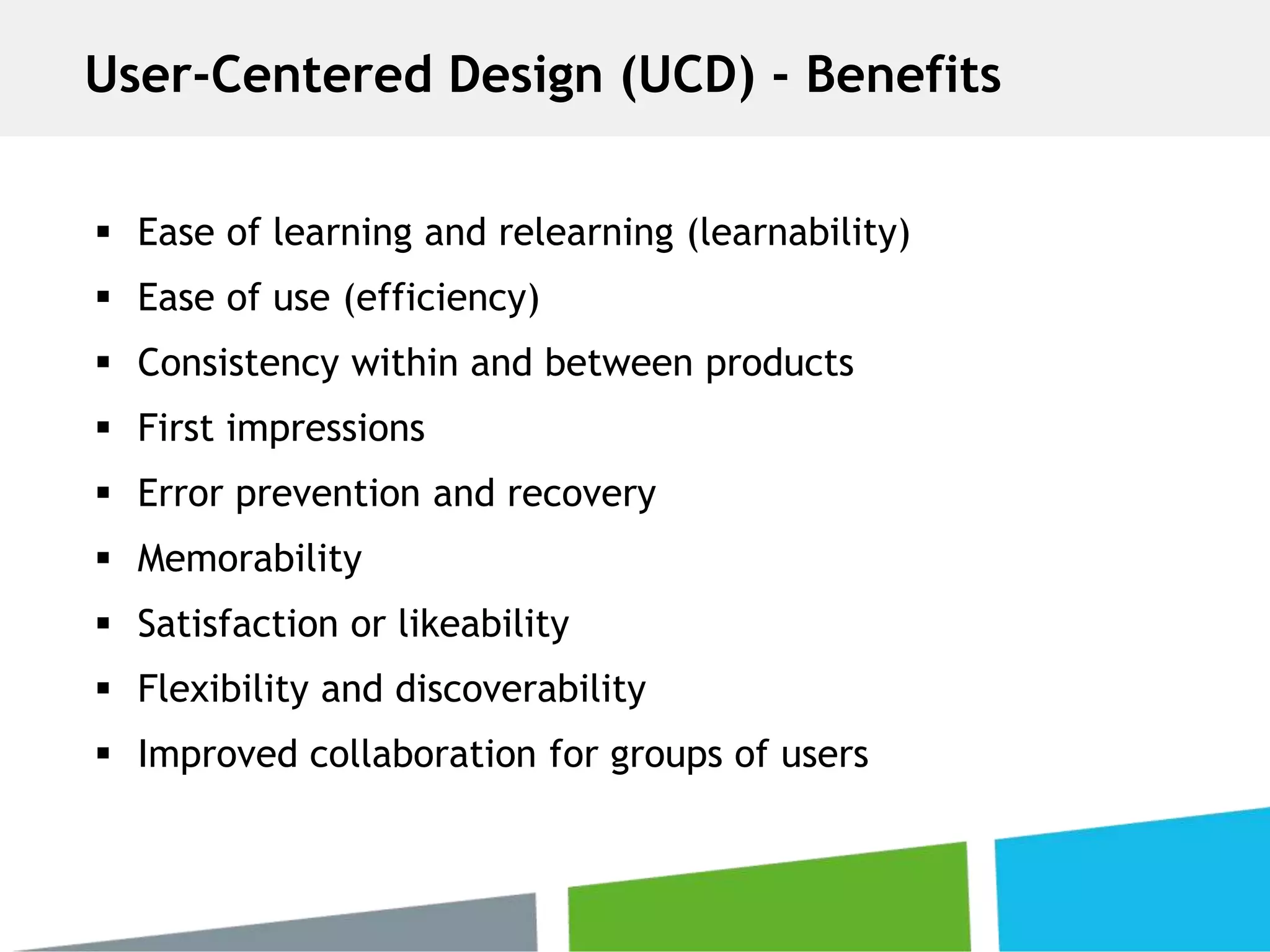  Ease of learning and relearning (learnability)
 Ease of use (efficiency)
 Consistency within and between products
 First impressions
 Error prevention and recovery
 Memorability
 Satisfaction or likeability
 Flexibility and discoverability
 Improved collaboration for groups of users
User-Centered Design (UCD) - Benefits
 