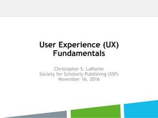 User Experience (UX)
Fundamentals
Christopher S. LaRoche
Society for Scholarly Publishing (SSP)
November 16, 2016
 