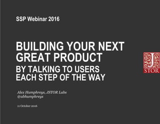 BUILDING YOUR NEXT
GREAT PRODUCT
BY TALKING TO USERS
EACH STEP OF THE WAY
11 October 2016
Alex Humphreys, JSTOR Labs
@abhumphreys
SSP Webinar 2016
 