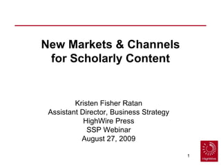 New Markets & Channels for Scholarly Content Kristen Fisher Ratan Assistant Director, Business Strategy HighWire Press SSP Webinar August 27, 2009 