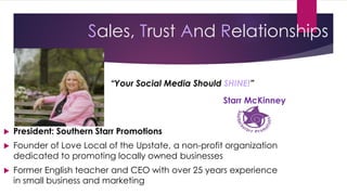 Sales, Trust And Relationships
 President: Southern Starr Promotions
 Founder of Love Local of the Upstate, a non-profit organization
dedicated to promoting locally owned businesses
 Former English teacher and CEO with over 25 years experience
in small business and marketing
“Your Social Media Should SHINE!”
Starr McKinney
 