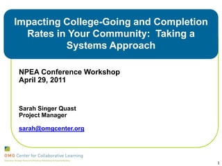 Impacting College-Going and Completion Rates in Your Community:  Taking a Systems Approach  NPEA Conference Workshop April 29, 2011 Sarah Singer Quast Project Manager sarah@omgcenter.org 1 