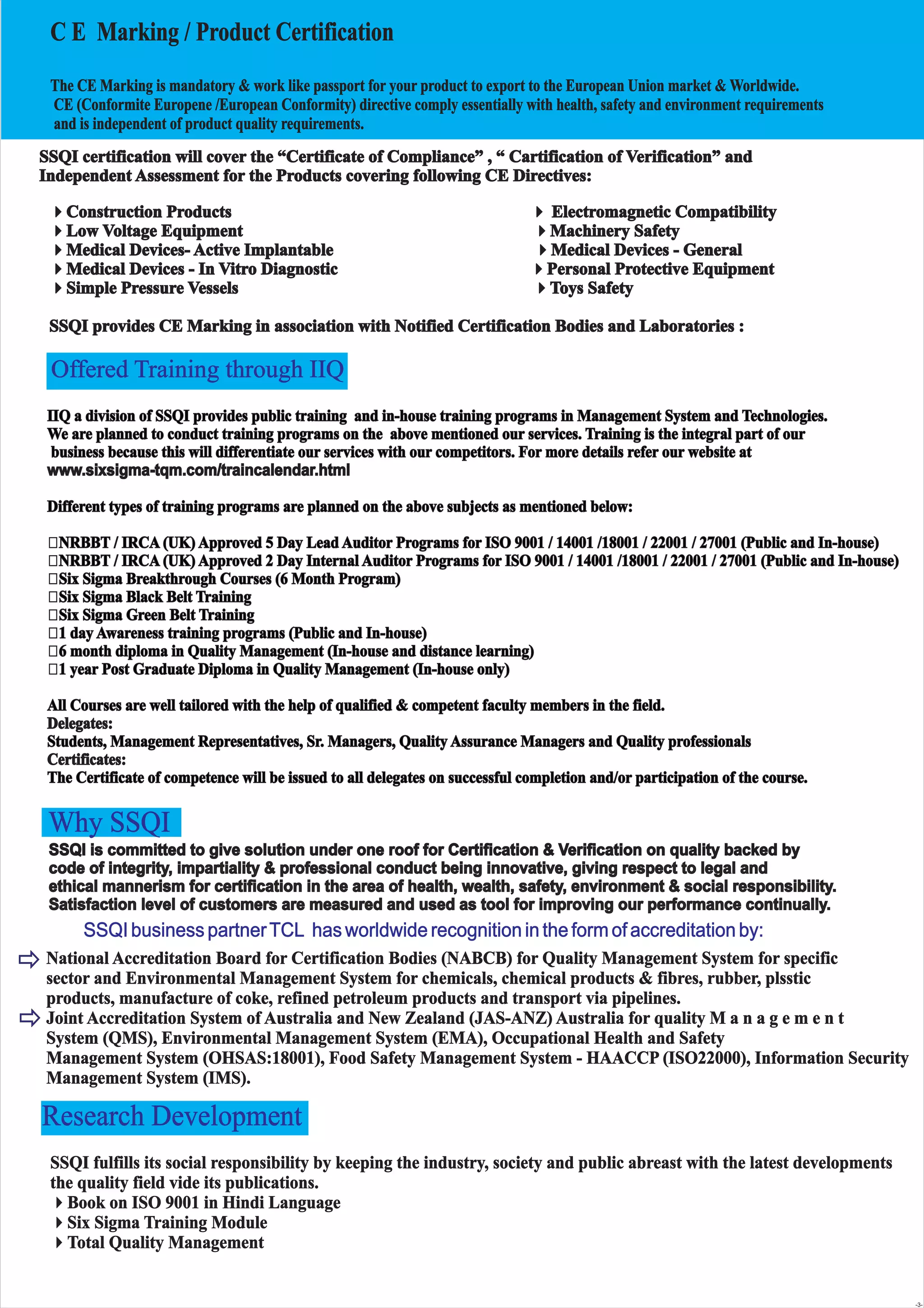 C E Marking / Product Certification
The CE Marking is mandatory & work like passport for your product to export to the European Union market & Worldwide.
CE (Conformite Europene /European Conformity) directive comply essentially with health, safety and environment requirements
and is independent of product quality requirements.
4Construction Products Electromagnetic Compatibility
4Low Voltage Equipment 4Machinery Safety
4Medical Devices- Active Implantable 4Medical Devices - General
4Medical Devices - In Vitro Diagnostic 4Personal Protective Equipment
4Simple Pressure Vessels 4Toys Safety
SSQI provides CE Marking in association with Notified Certification Bodies and Laboratories :
4
IIQ a division of SSQI provides public training and in-house training programs in Management System and Technologies.
We are planned to conduct training programs on the above mentioned our services. Training is the integral part of our
business because this will differentiate our services with our competitors. For more details refer our website at
Different types of training programs are planned on the above subjects as mentioned below:
? NRBBT / IRCA (UK) Approved 5 Day Lead Auditor Programs for ISO 9001 / 14001 /18001 / 22001 / 27001 (Public and In-house)
? NRBBT / IRCA (UK) Approved 2 Day Internal Auditor Programs for ISO 9001 / 14001 /18001 / 22001 / 27001 (Public and In-house)
? Six Sigma Breakthrough Courses (6 Month Program)
? Six Sigma Black Belt Training
? Six Sigma Green Belt Training
? 1 day Awareness training programs (Public and In-house)
? 6 month diploma in Quality Management (In-house and distance learning)
? 1 year Post Graduate Diploma in Quality Management (In-house only)
All Courses are well tailored with the help of qualified & competent faculty members in the field.
Students, Management Representatives, Sr. Managers, Quality Assurance Managers and Quality professionals
The Certificate of competence will be issued to all delegates on successful completion and/or participation of the course.
www.sixsigma-tqm.com/traincalendar.html
Delegates:
Certificates:
Why SSQI
SSQI business partnerTCL has worldwide recognition in the form of accreditation by:
National Accreditation Board for Certification Bodies (NABCB) for Quality Management System for specific
sector and Environmental Management System for chemicals, chemical products & fibres, rubber, plsstic
products, manufacture of coke, refined petroleum products and transport via pipelines.
Joint Accreditation System of Australia and New Zealand (JAS-ANZ) Australia for quality M a n a g e m e n t
System (QMS), Environmental Management System (EMA), Occupational Health and Safety
Management System (OHSAS:18001), Food Safety Management System - HAACCP (ISO22000), Information Security
Management System (IMS).
Research Development
SSQI fulfills its social responsibility by keeping the industry, society and public abreast with the latest developments
the quality field vide its publications.
4Book on ISO 9001 in Hindi Language
4Six Sigma Training Module
4Total Quality Management
SSQI certification will cover the “Certificate of Compliance” , “ Cartification of Verification” and
Independent Assessment for the Products covering following CE Directives:
Offered Training through IIQ
-3-
SSQI is committed to give solution under one roof for Certification & Verification on quality backed by
code of integrity, impartiality & professional conduct being innovative, giving respect to legal and
ethical mannerism for certification in the area of health, wealth, safety, environment & social responsibility.
Satisfaction level of customers are measured and used as tool for improving our performance continually.
 