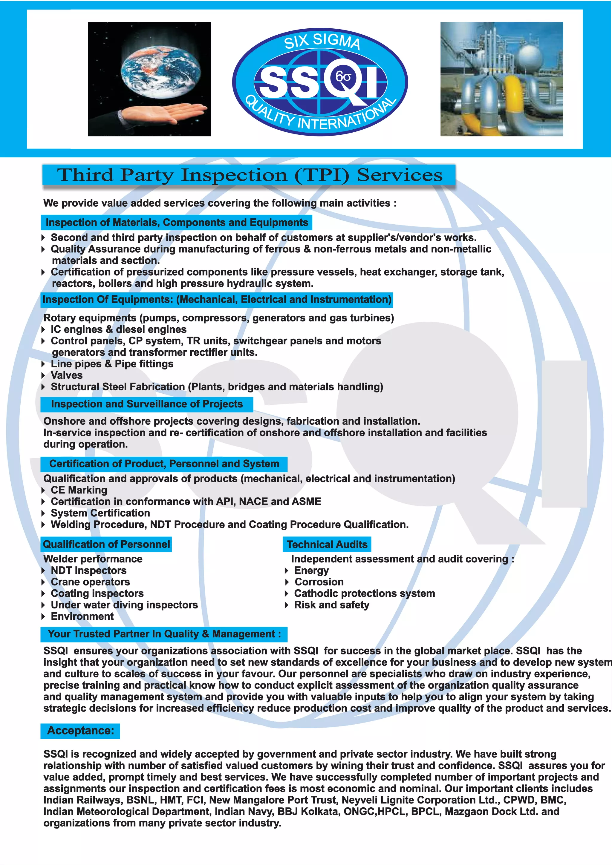 SS I
Third Party Inspection (TPI) Services
We provide value added services covering the following main activities :
4Second and third party inspection on behalf of customers at supplier's/vendor's works.
4Quality Assurance during manufacturing of ferrous & non-ferrous metals and non-metallic
materials and section.
4Certification of pressurized components like pressure vessels, heat exchanger, storage tank,
reactors, boilers and high pressure hydraulic system.
Rotary equipments (pumps, compressors, generators and gas turbines)
4IC engines & diesel engines
4Control panels, CP system, TR units, switchgear panels and motors
generators and transformer rectifier units.
4Line pipes & Pipe fittings
4Valves
4Structural Steel Fabrication (Plants, bridges and materials handling)
Onshore and offshore projects covering designs, fabrication and installation.
In-service inspection and re- certification of onshore and offshore installation and facilities
during operation.
Qualification and approvals of products (mechanical, electrical and instrumentation)
4CE Marking
4Certification in conformance with API, NACE and ASME
4System Certification
4Welding Procedure, NDT Procedure and Coating Procedure Qualification.
Welder performance Independent assessment and audit covering :
4NDT Inspectors 4Energy
4Crane operators 4Corrosion
4Coating inspectors 4Cathodic protections system
4Under water diving inspectors 4Risk and safety
4Environment
SSQI ensures your organizations association with SSQI for success in the global market place. SSQI has the
insight that your organization need to set new standards of excellence for your business and to develop new system
and culture to scales of success in your favour. Our personnel are specialists who draw on industry experience,
precise training and practical know how to conduct explicit assessment of the organization quality assurance
and quality management system and provide you with valuable inputs to help you to align your system by taking
strategic decisions for increased efficiency reduce production cost and improve quality of the product and services.
SSQI is recognized and widely accepted by government and private sector industry. We have built strong
relationship with number of satisfied valued customers by wining their trust and confidence. SSQI assures you for
value added, prompt timely and best services. We have successfully completed number of important projects and
assignments our inspection and certification fees is most economic and nominal. Our important clients includes
Indian Railways, BSNL, HMT, FCI, New Mangalore Port Trust, Neyveli Lignite Corporation Ltd., CPWD, BMC,
Indian Meteorological Department, Indian Navy, BBJ Kolkata, ONGC,HPCL, BPCL, Mazgaon Dock Ltd. and
organizations from many private sector industry.
Acceptance:
Your Trusted Partner In Quality & Management :
Certification of Product, Personnel and System
Inspection and Surveillance of Projects
Technical AuditsQualification of Personnel
Inspection Of Equipments: (Mechanical, Electrical and Instrumentation)
Inspection of Materials, Components and Equipments
SS I6?
SIGXI MS A
Q
L
U AA NLI OT IY TAIN NTER
 
