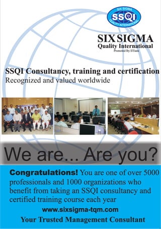 SS I6?
SIGXI MS A
Q
L
U AA NLI OT IY TAIN NTER
SIXSIGMA
Quality International
SSQI Consultancy, training and certification
Recognized and valued worldwide
We are... Are you?
Congratulations! You are one of over 5000
professionals and 1000 organizations who
benefit from taking an SSQI consultancy and
certified training course each year
Your Trusted Management Consultant
Promoted By IITians
www.sixsigma-tqm.com
-1-
 