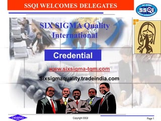 Copyright SSQI Page 1
SIX SIGMA Quality
International
SSQI WELCOMES DELEGATES
Credential
www.sixsigma-tqm.com
Sixsigmaquality.tradeindia.com
 